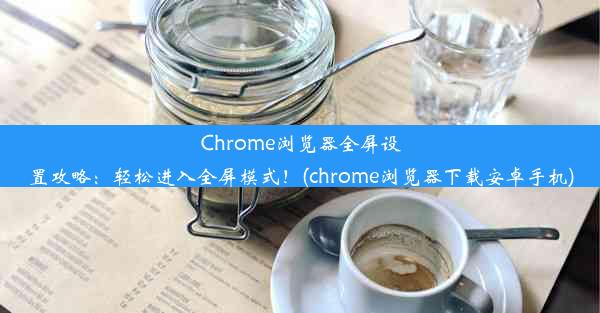 Chrome浏览器全屏设置攻略：轻松进入全屏模式！(chrome浏览器下载安卓手机)