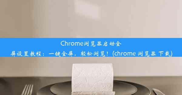 Chrome浏览器启动全屏设置教程：一键全屏，轻松浏览！(chrome 浏览器 下载)