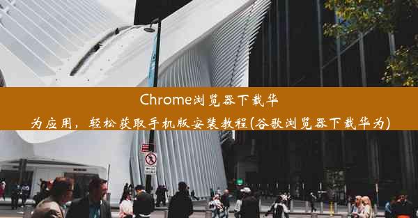 Chrome浏览器下载华为应用，轻松获取手机版安装教程(谷歌浏览器下载华为)