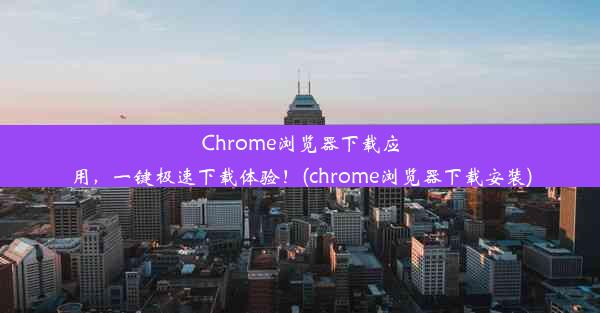 Chrome浏览器下载应用，一键极速下载体验！(chrome浏览器下载安装)