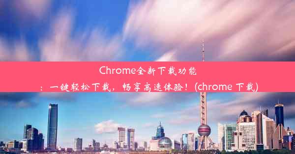 Chrome全新下载功能：一键轻松下载，畅享高速体验！(chrome 下载)