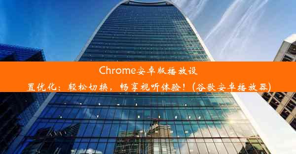 Chrome安卓版播放设置优化：轻松切换，畅享视听体验！(谷歌安卓播放器)